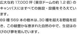 広大な約17,000坪(東京ドームの約1.2倍)のキャンパスにはすべての施設・設備をそろえています。89種569本の樹木は、30種を超える野鳥を招き、この緑豊かな恵まれた自然の中で、生徒はのびのび夢を育んでいます。