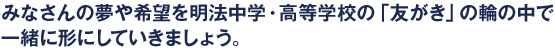 みなさんの夢や希望を明法中学・高等学校の「友がき」の輪の中で一緒に形にしていきましょう。