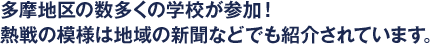 多摩地区の数多くの学校が参加！ 熱戦の模様は地域の新聞などでも紹介されています。
